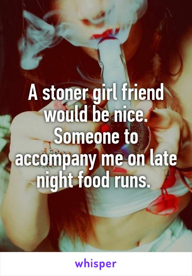 A stoner girl friend would be nice. Someone to accompany me on late night food runs. 