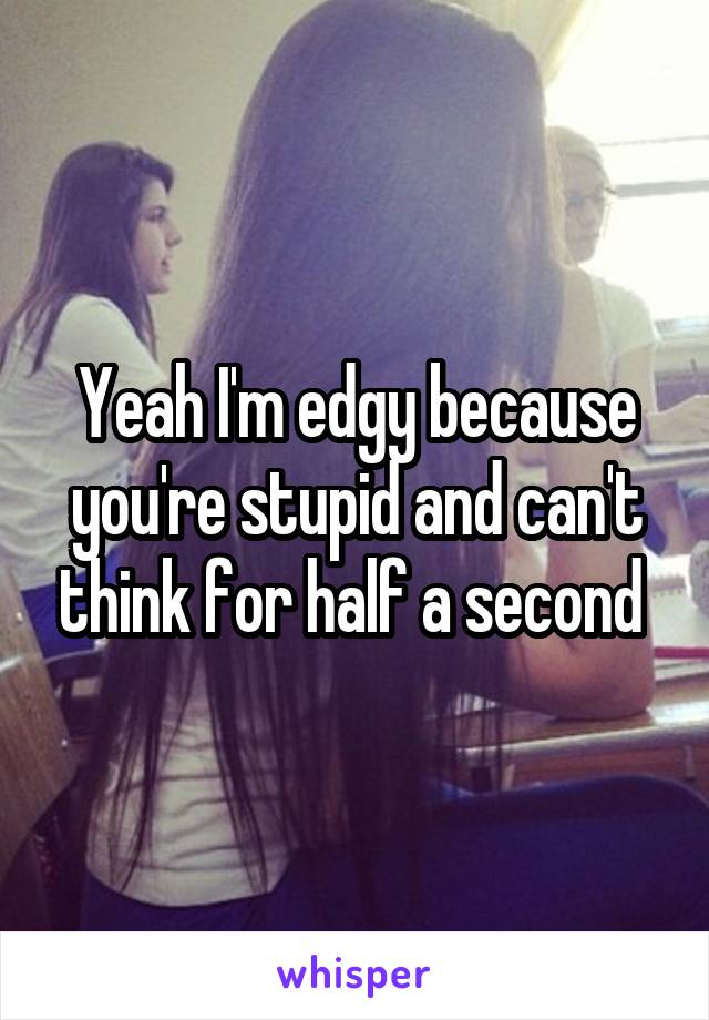 Yeah I'm edgy because you're stupid and can't think for half a second 