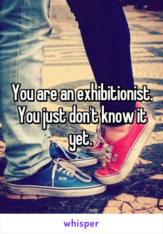 You are an exhibitionist. You just don't know it yet. 