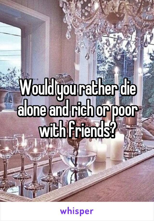 Would you rather die alone and rich or poor with friends?