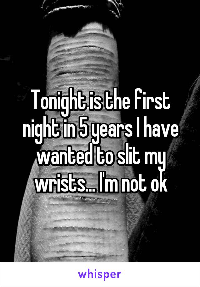 Tonight is the first night in 5 years I have wanted to slit my wrists... I'm not ok