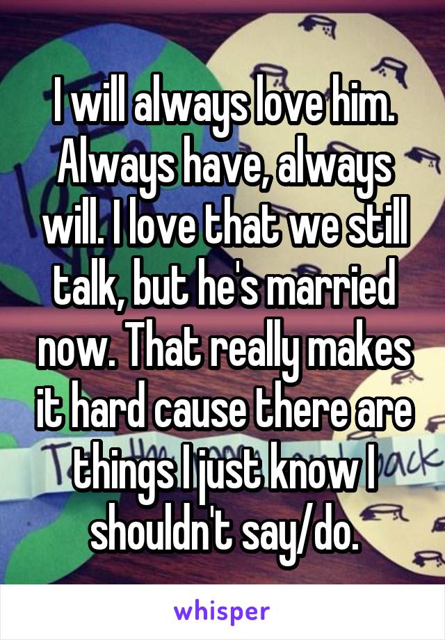 I will always love him. Always have, always will. I love that we still talk, but he's married now. That really makes it hard cause there are things I just know I shouldn't say/do.