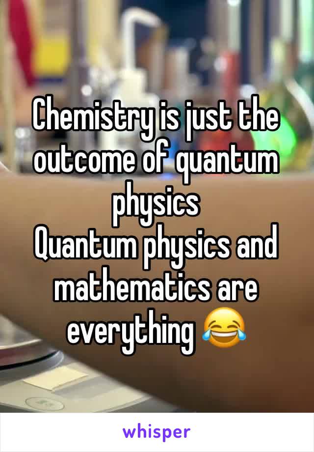 Chemistry is just the outcome of quantum physics 
Quantum physics and mathematics are everything 😂