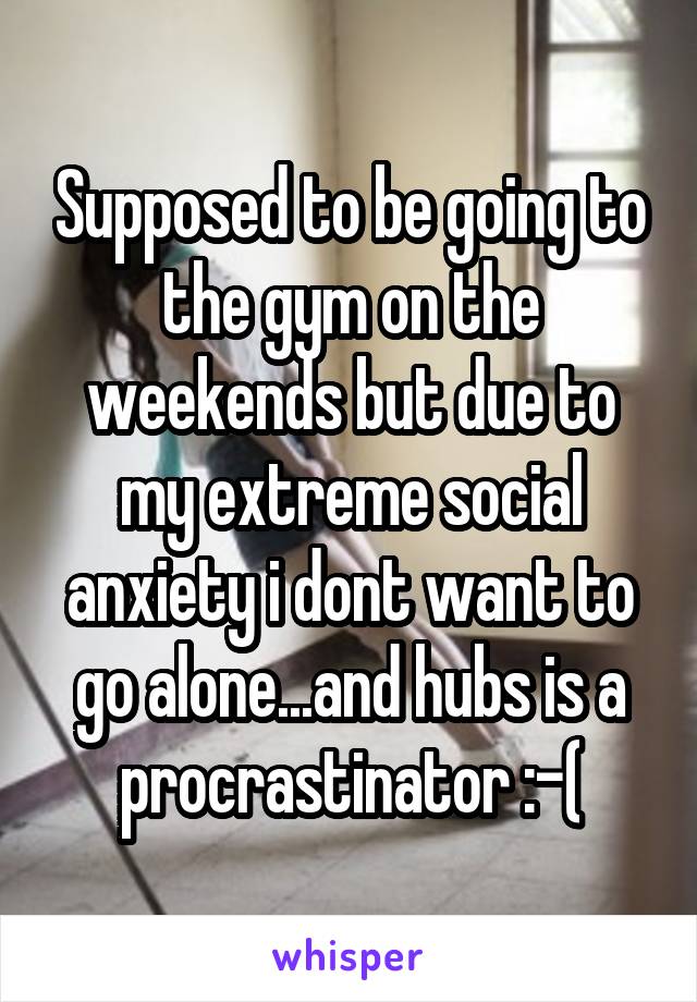 Supposed to be going to the gym on the weekends but due to my extreme social anxiety i dont want to go alone...and hubs is a procrastinator :-(