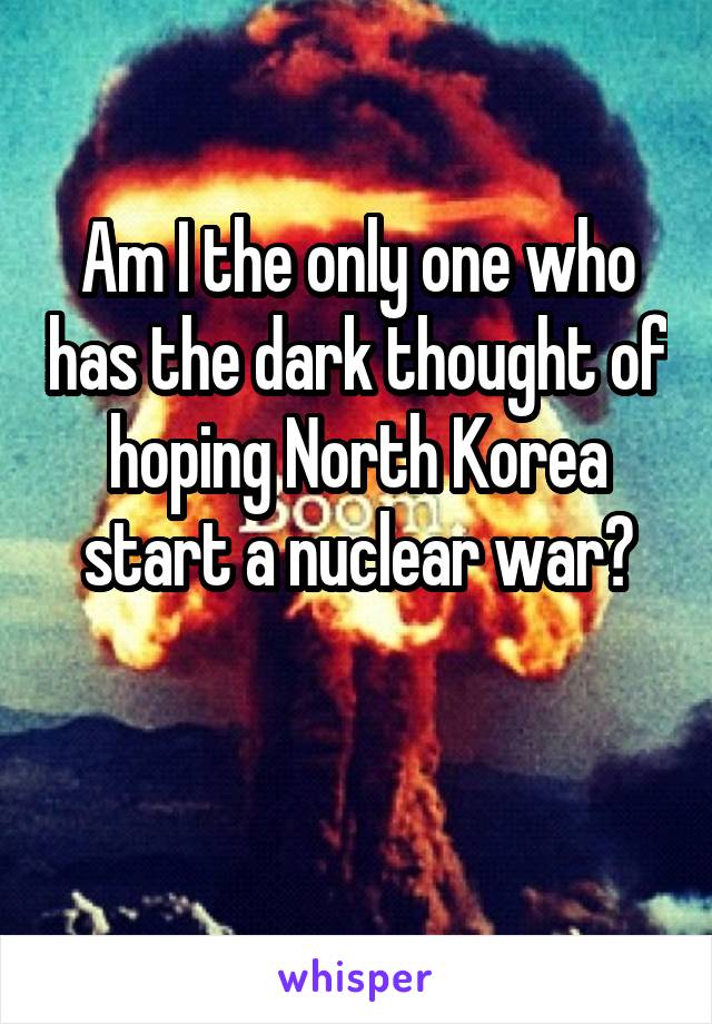 Am I the only one who has the dark thought of hoping North Korea start a nuclear war?

