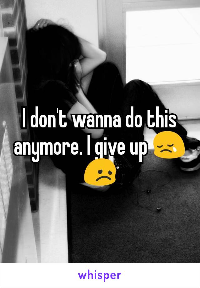 I don't wanna do this anymore. I give up 😢😞