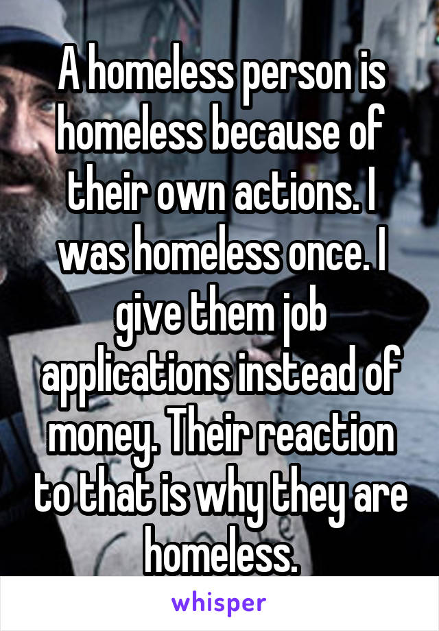 A homeless person is homeless because of their own actions. I was homeless once. I give them job applications instead of money. Their reaction to that is why they are homeless.