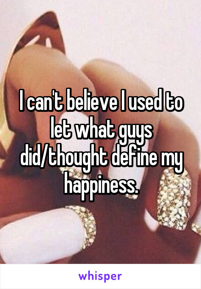 I can't believe I used to let what guys did/thought define my happiness.