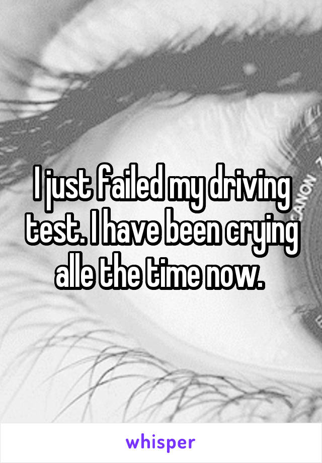 I just failed my driving test. I have been crying alle the time now. 