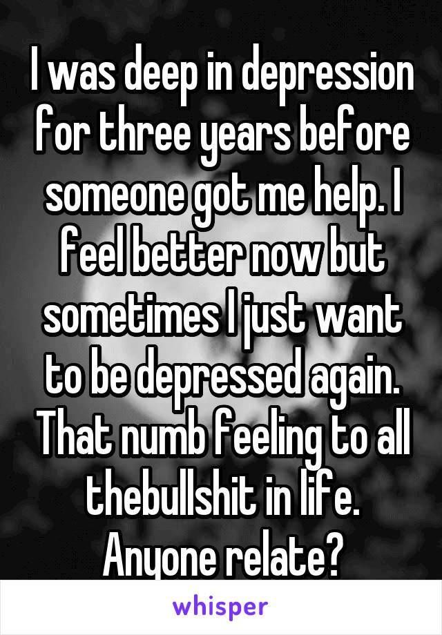 I was deep in depression for three years before someone got me help. I feel better now but sometimes I just want to be depressed again. That numb feeling to all thebullshit in life. Anyone relate?