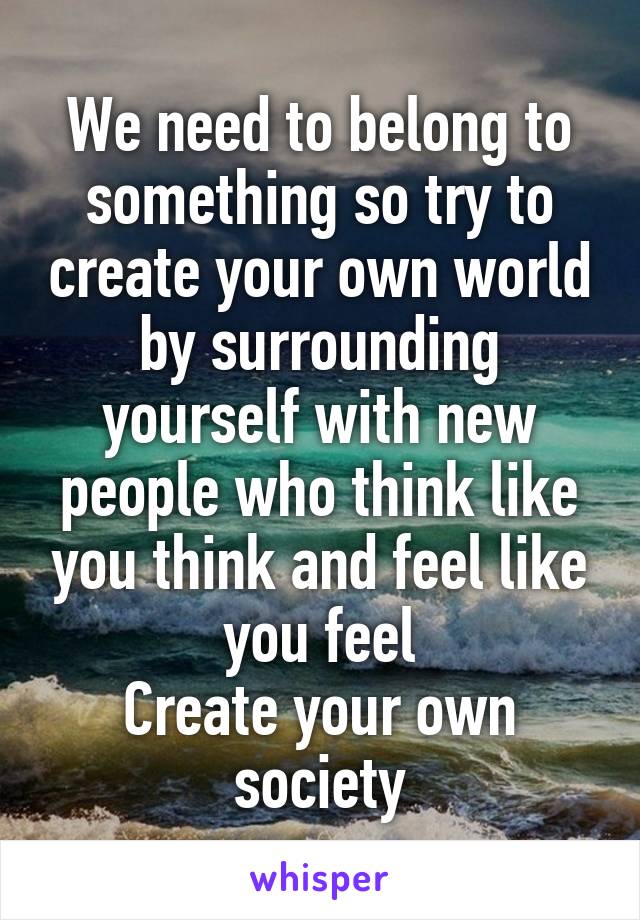 We need to belong to something so try to create your own world by surrounding yourself with new people who think like you think and feel like you feel
Create your own society