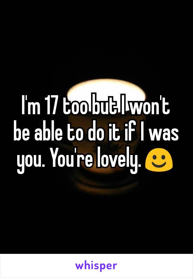 I'm 17 too but I won't be able to do it if I was you. You're lovely.☺