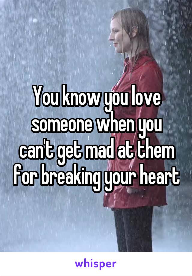 You know you love someone when you can't get mad at them for breaking your heart