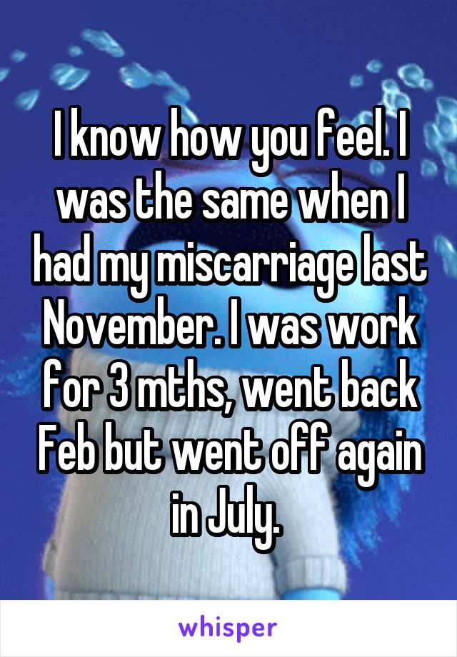 I know how you feel. I was the same when I had my miscarriage last November. I was work for 3 mths, went back Feb but went off again in July. 