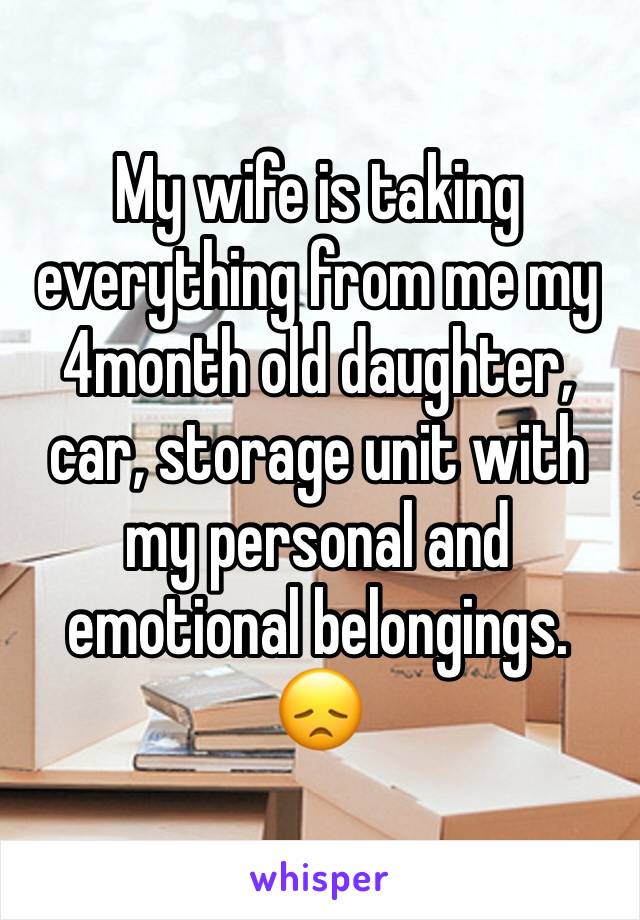 My wife is taking everything from me my 4month old daughter, car, storage unit with my personal and emotional belongings. 😞