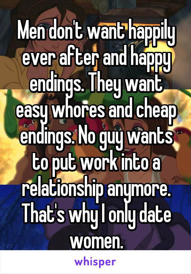 Men don't want happily ever after and happy endings. They want easy whores and cheap endings. No guy wants to put work into a relationship anymore. That's why I only date women.