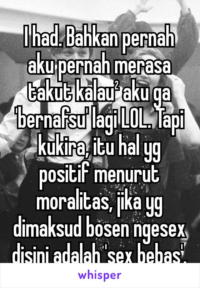 I had. Bahkan pernah aku pernah merasa takut kalau² aku ga 'bernafsu' lagi LOL. Tapi kukira, itu hal yg positif menurut moralitas, jika yg dimaksud bosen ngesex disini adalah 'sex bebas'.