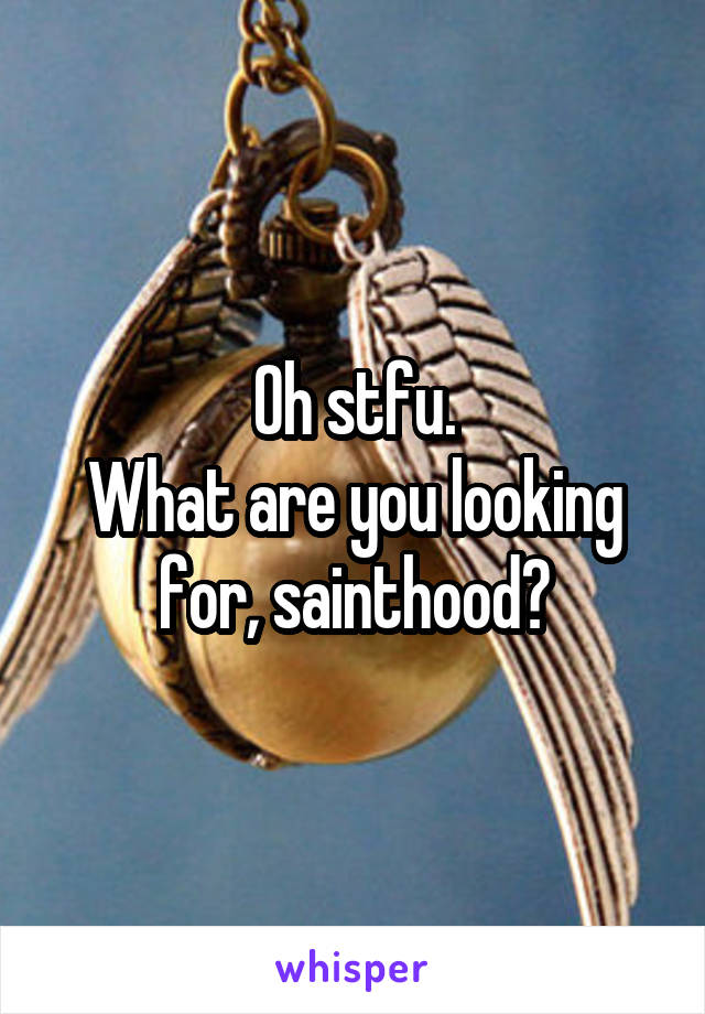 Oh stfu.
What are you looking for, sainthood?