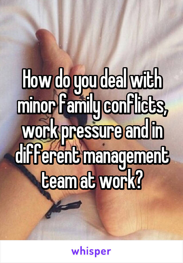 How do you deal with minor family conflicts, work pressure and in different management team at work?