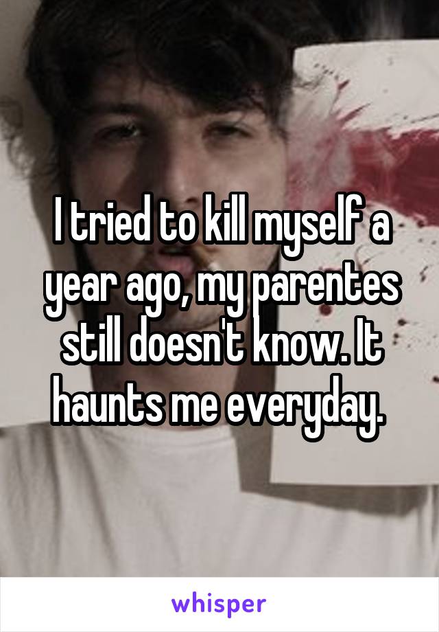 I tried to kill myself a year ago, my parentes still doesn't know. It haunts me everyday. 