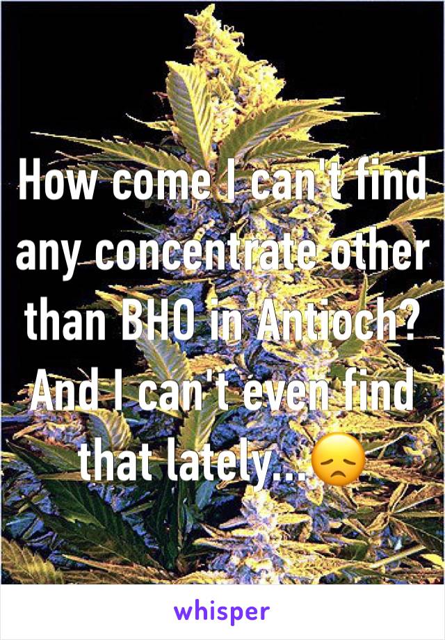 How come I can't find any concentrate other than BHO in Antioch? And I can't even find that lately...😞