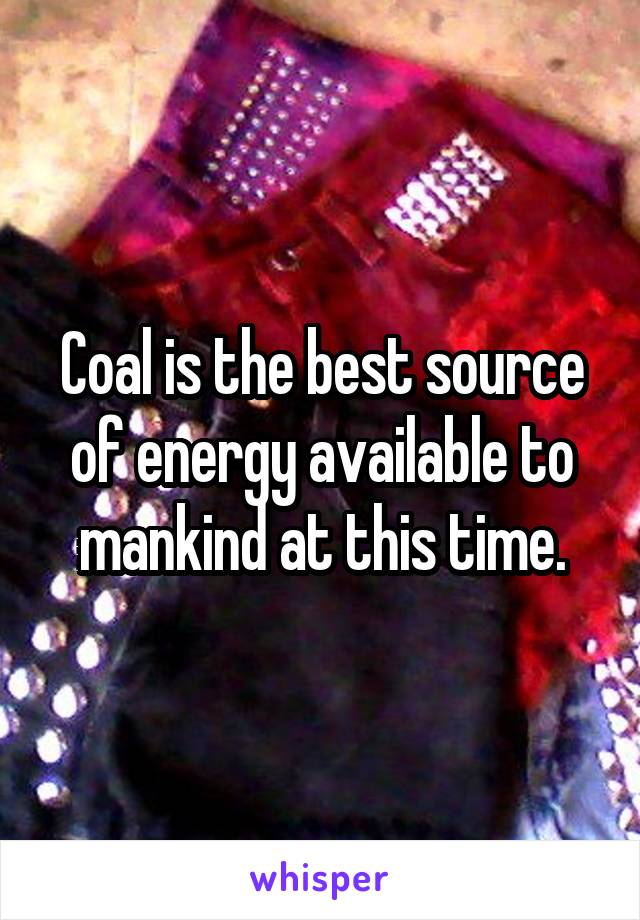 Coal is the best source of energy available to mankind at this time.