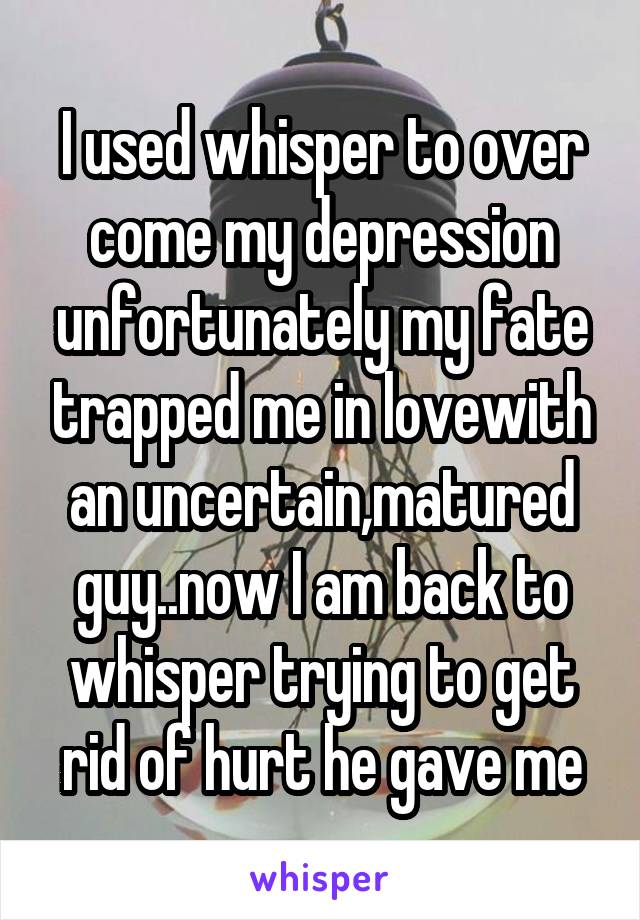 I used whisper to over come my depression unfortunately my fate trapped me in lovewith an uncertain,matured guy..now I am back to whisper trying to get rid of hurt he gave me