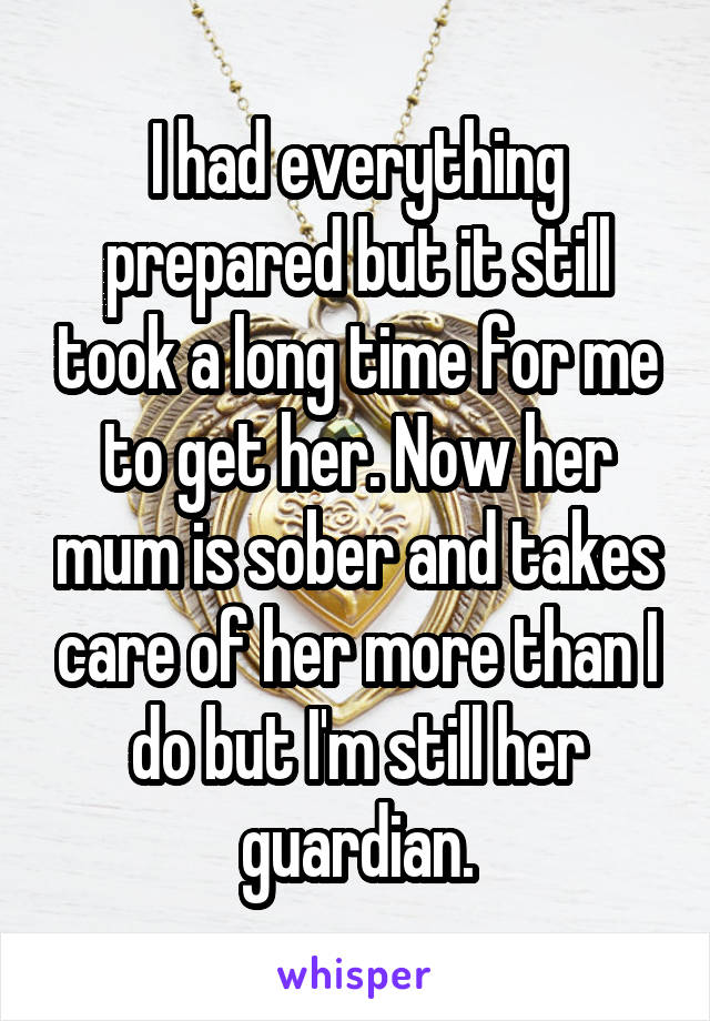 I had everything prepared but it still took a long time for me to get her. Now her mum is sober and takes care of her more than I do but I'm still her guardian.