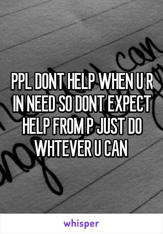 PPL DONT HELP WHEN U R IN NEED SO DONT EXPECT HELP FROM P JUST DO WHTEVER U CAN 