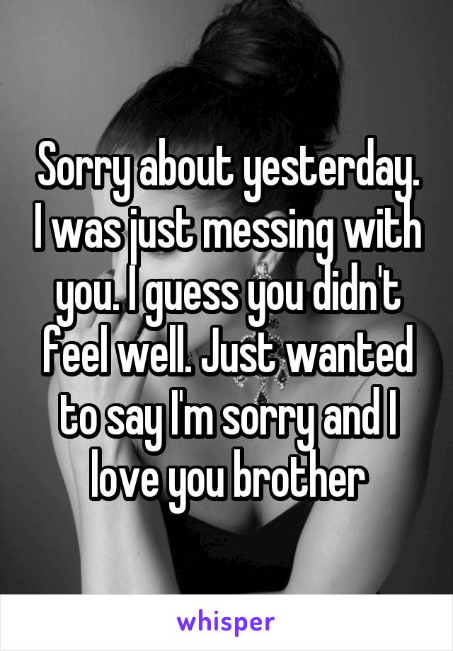 Sorry about yesterday. I was just messing with you. I guess you didn't feel well. Just wanted to say I'm sorry and I love you brother