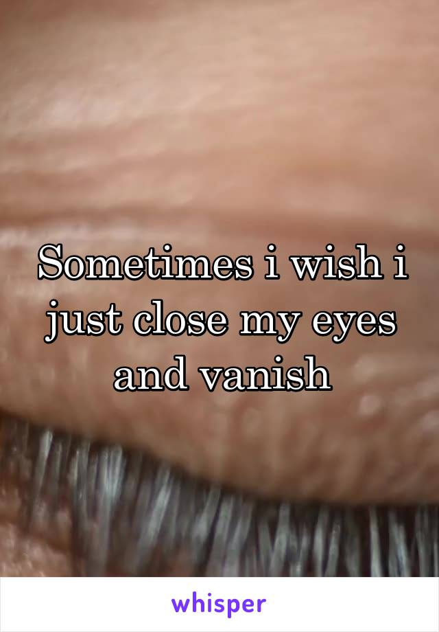 Sometimes i wish i just close my eyes and vanish