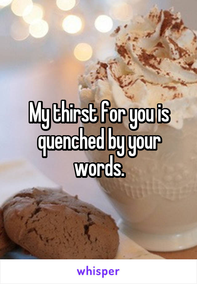 My thirst for you is quenched by your words.