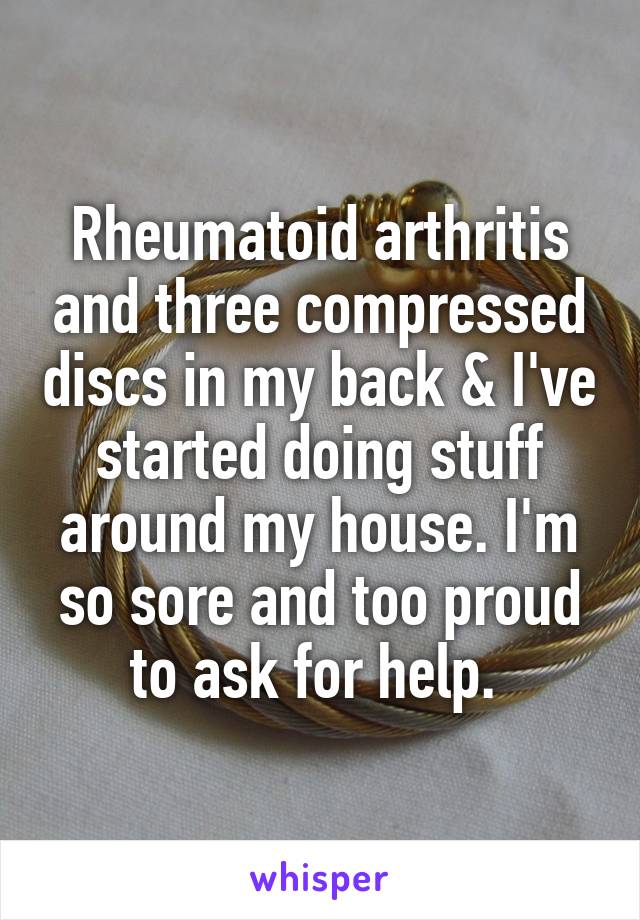 Rheumatoid arthritis and three compressed discs in my back & I've started doing stuff around my house. I'm so sore and too proud to ask for help. 