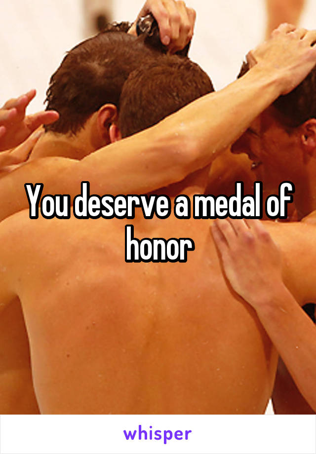 You deserve a medal of honor