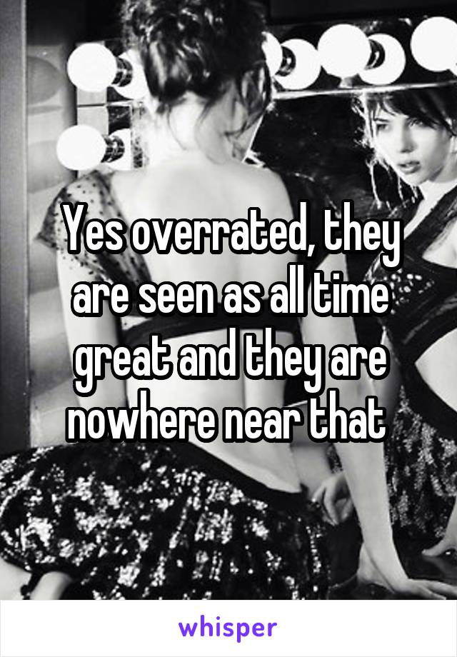 Yes overrated, they are seen as all time great and they are nowhere near that 