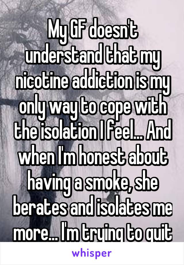 My GF doesn't understand that my nicotine addiction is my only way to cope with the isolation I feel... And when I'm honest about having a smoke, she berates and isolates me more... I'm trying to quit