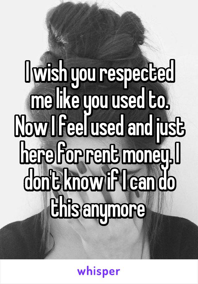 I wish you respected me like you used to. Now I feel used and just here for rent money. I don't know if I can do this anymore 