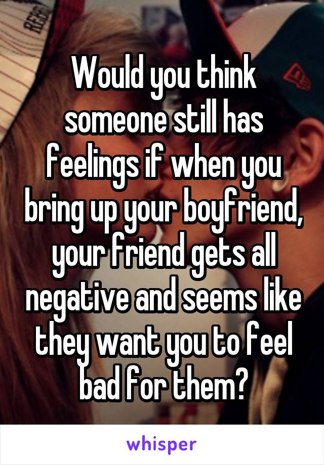 Would you think someone still has feelings if when you bring up your boyfriend, your friend gets all negative and seems like they want you to feel bad for them?