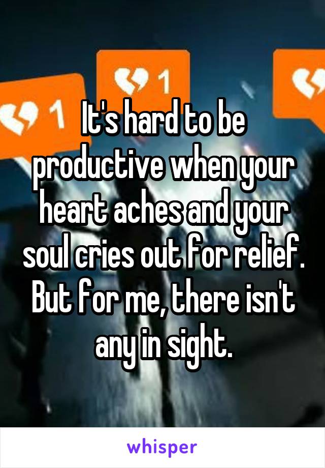 It's hard to be productive when your heart aches and your soul cries out for relief. But for me, there isn't any in sight.