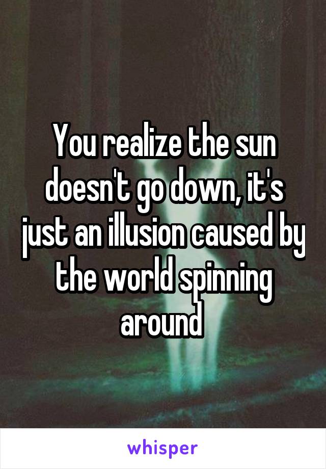 You realize the sun doesn't go down, it's just an illusion caused by the world spinning around 