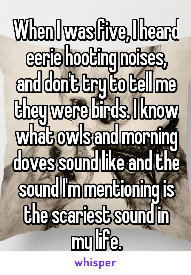 When I was five, I heard eerie hooting noises, and don't try to tell me they were birds. I know what owls and morning doves sound like and the sound I'm mentioning is the scariest sound in my life.