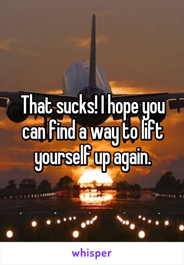 That sucks! I hope you can find a way to lift yourself up again.