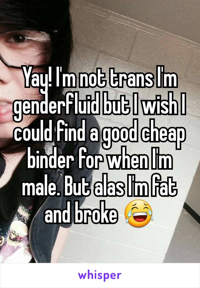 Yay! I'm not trans I'm genderfluid but I wish I could find a good cheap binder for when I'm male. But alas I'm fat and broke 😂