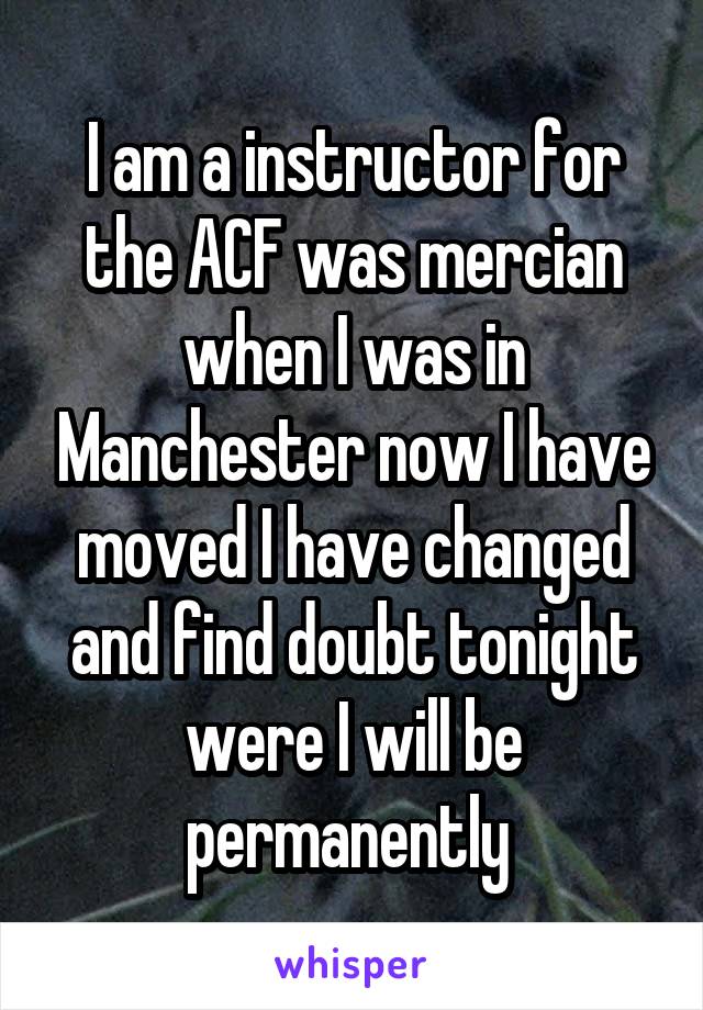 I am a instructor for the ACF was mercian when I was in Manchester now I have moved I have changed and find doubt tonight were I will be permanently 