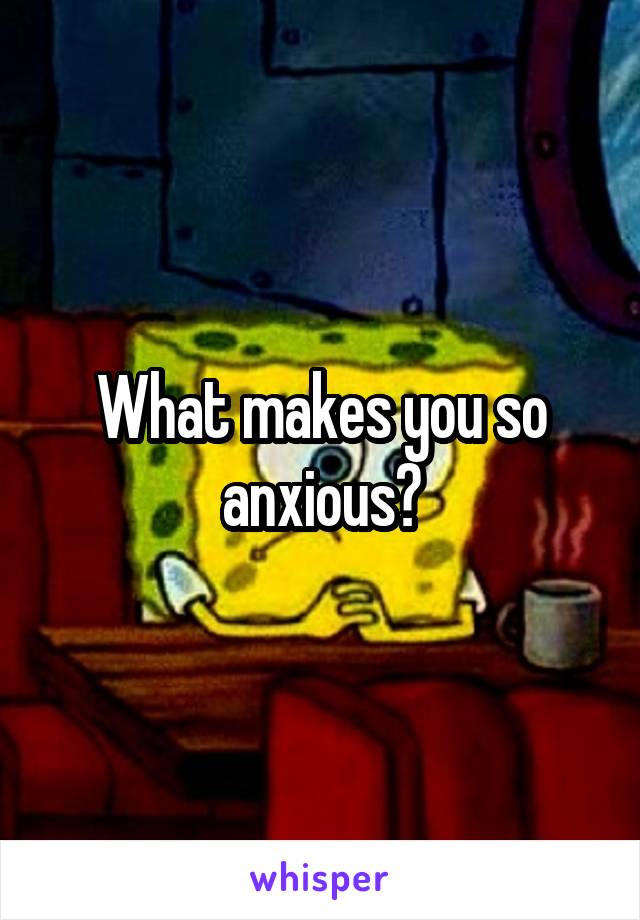 What makes you so anxious?