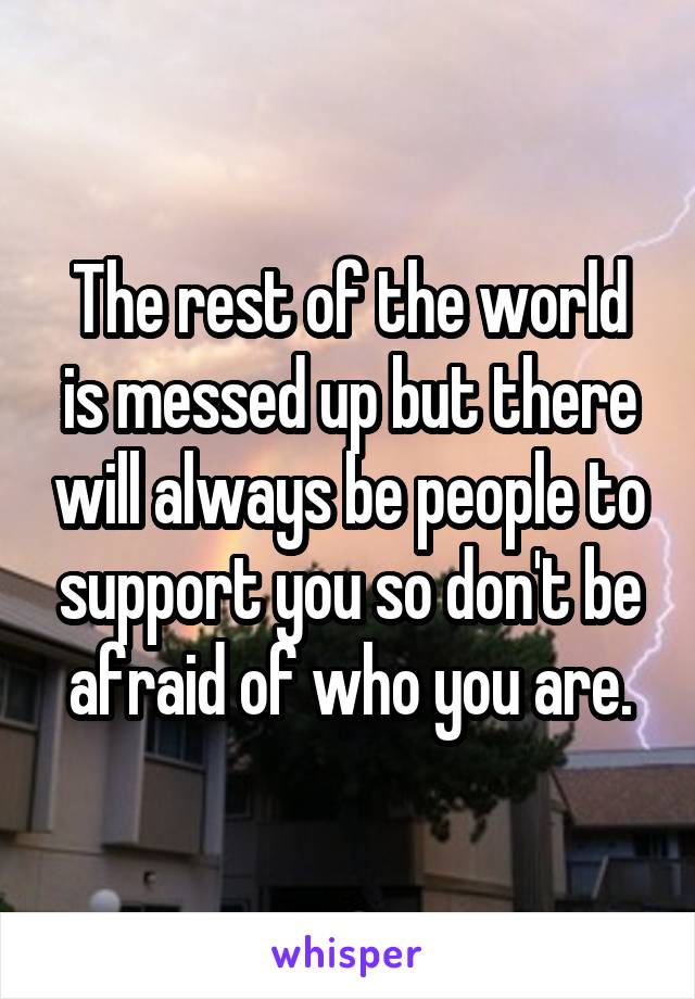 The rest of the world is messed up but there will always be people to support you so don't be afraid of who you are.