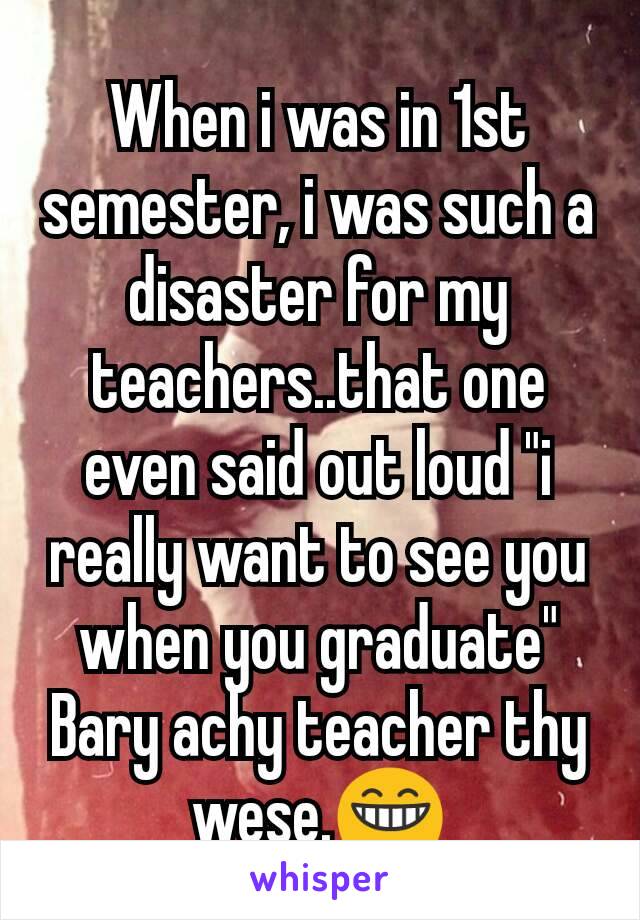 When i was in 1st semester, i was such a disaster for my teachers..that one even said out loud "i really want to see you when you graduate"
Bary achy teacher thy wese.😁