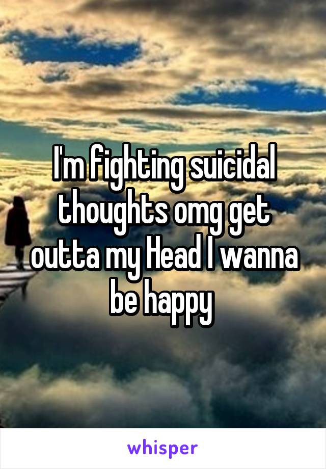 I'm fighting suicidal thoughts omg get outta my Head I wanna be happy 