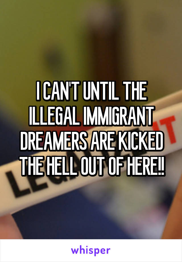 I CAN'T UNTIL THE ILLEGAL IMMIGRANT DREAMERS ARE KICKED THE HELL OUT OF HERE!!