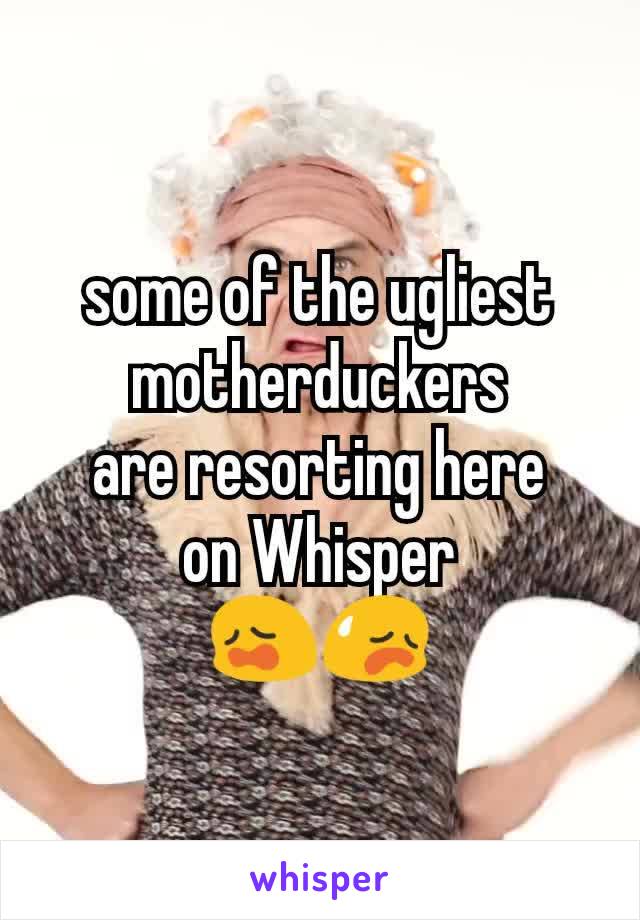 some of the ugliest motherduckers
are resorting here
on Whisper
😩😥